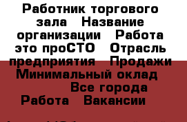 Работник торгового зала › Название организации ­ Работа-это проСТО › Отрасль предприятия ­ Продажи › Минимальный оклад ­ 19 500 - Все города Работа » Вакансии   